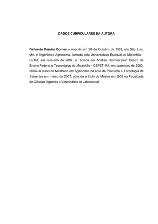 DADOS CURRICULARES DA AUTORA
Delineide Pereira Gomes – nascida em 28 de Outubro de 1983, em São Luis,
MA, é Engenheira Agrônoma, formada pela Universidade Estadual do Maranhão -
UEMA, em fevereiro de 2007, e Técnica em Análise Química pelo Centro de
Ensino Federal e Tecnológico do Maranhão - CEFET-MA, em dezembro de 2003.
Iniciou o curso de Mestrado em Agronomia na área de Produção e Tecnologia de
Sementes em março de 2007, obtendo o título de Mestre em 2009 na Faculdade
de Ciências Agrárias e Veterinárias de Jaboticabal.
 