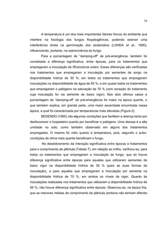 6
A temperatura é um dos mais importantes fatores físicos do ambiente que
interfere na fisiologia dos fungos fitopatogênicos, podendo exercer uma
interferência direta na germinação dos escleródios (LOHDA et al., 1990),
influenciando, portanto, na sobrevivência do fungo.
Para a porcentagem de “damping-off” de pré-emergência, também foi
constatada a diferença significativa, entre épocas, para os tratamentos que
empregaram a inoculação de Rhizoctonia solani. Essas diferenças são verificadas
nos tratamentos que empregaram a inoculação por sementes de sorgo na
disponibilidade hídrica de 30 %; em todos os tratamentos que empregaram
inoculações na disponibilidade de água de 50 %; e em quase todos os tratamentos
que empregaram o patógeno na saturação de 70 % (com exceção do tratamento
cuja inoculação foi via semente de baixo vigor). Nos dois últimos casos a
porcentagem de “damping-off” de pré-emergência foi maior na época quente, o
que também explica, em grande parte, uma maior severidade encontrada nessa
época, a qual foi caracterizada por temperaturas mais elevadas (Figura 2).
BEDENDO (1995) cita algumas condições que facilitam a doença tanto por
desfavorecer o hospedeiro quanto por beneficiar o patógeno. Uma dessas é a alta
umidade no solo, como também observado em alguns dos tratamentos
empregados. O mesmo foi visto quanto à temperatura, pois, segundo o autor,
condições de clima mais quente beneficiam o fungo.
No desdobramento da interação significativa entre épocas e tratamentos
para o comprimento de plântula (Tabela 7), em relação ao milho, verificou-se, para
todos os tratamentos que empregaram a inoculação do fungo, que só houve
diferença significativa entre épocas para aqueles que utilizaram sementes de
baixo vigor na disponibilidade hídrica de 30 % (para as duas formas de
inoculação), e para aqueles que empregaram a inoculação por semente na
disponibilidade hídrica de 70 %, em ambos os níveis de vigor. Quanto às
inoculações realizadas nos tratamentos que utilizaram a disponibilidade hídrica de
50 %, não houve diferença significativa entre épocas. Observou-se, na época fria,
que as menores médias de comprimento de plântula (embora não tenham diferido
34
 