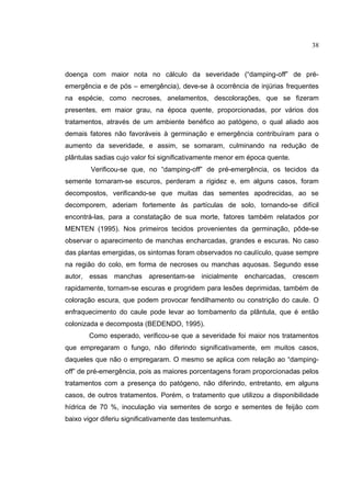 10
doença com maior nota no cálculo da severidade (“damping-off” de pré-
emergência e de pós – emergência), deve-se à ocorrência de injúrias frequentes
na espécie, como necroses, anelamentos, descolorações, que se fizeram
presentes, em maior grau, na época quente, proporcionadas, por vários dos
tratamentos, através de um ambiente benéfico ao patógeno, o qual aliado aos
demais fatores não favoráveis à germinação e emergência contribuíram para o
aumento da severidade, e assim, se somaram, culminando na redução de
plântulas sadias cujo valor foi significativamente menor em época quente.
Verificou-se que, no “damping-off” de pré-emergência, os tecidos da
semente tornaram-se escuros, perderam a rigidez e, em alguns casos, foram
decompostos, verificando-se que muitas das sementes apodrecidas, ao se
decomporem, aderiam fortemente às partículas de solo, tornando-se difícil
encontrá-las, para a constatação de sua morte, fatores também relatados por
MENTEN (1995). Nos primeiros tecidos provenientes da germinação, pôde-se
observar o aparecimento de manchas encharcadas, grandes e escuras. No caso
das plantas emergidas, os sintomas foram observados no caulículo, quase sempre
na região do colo, em forma de necroses ou manchas aquosas. Segundo esse
autor, essas manchas apresentam-se inicialmente encharcadas, crescem
rapidamente, tornam-se escuras e progridem para lesões deprimidas, também de
coloração escura, que podem provocar fendilhamento ou constrição do caule. O
enfraquecimento do caule pode levar ao tombamento da plântula, que é então
colonizada e decomposta (BEDENDO, 1995).
Como esperado, verificou-se que a severidade foi maior nos tratamentos
que empregaram o fungo, não diferindo significativamente, em muitos casos,
daqueles que não o empregaram. O mesmo se aplica com relação ao “damping-
off” de pré-emergência, pois as maiores porcentagens foram proporcionadas pelos
tratamentos com a presença do patógeno, não diferindo, entretanto, em alguns
casos, de outros tratamentos. Porém, o tratamento que utilizou a disponibilidade
hídrica de 70 %, inoculação via sementes de sorgo e sementes de feijão com
baixo vigor diferiu significativamente das testemunhas.
38
 