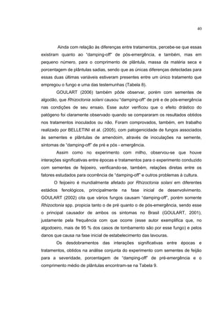 12
Ainda com relação às diferenças entre tratamentos, percebe-se que essas
existiram quanto ao “damping-off” de pós-emergência, e também, mas em
pequeno número, para o comprimento de plântula, massa da matéria seca e
porcentagem de plântulas sadias, sendo que as únicas diferenças detectadas para
essas duas últimas variáveis estiveram presentes entre um único tratamento que
empregou o fungo e uma das testemunhas (Tabela 8).
GOULART (2006) também pôde observar, porém com sementes de
algodão, que Rhizoctonia solani causou “damping-off” de pré e de pós-emergência
nas condições de seu ensaio. Esse autor verificou que o efeito drástico do
patógeno foi claramente observado quando se compararam os resultados obtidos
nos tratamentos inoculados ou não. Foram comprovados, também, em trabalho
realizado por BELLETINI et al. (2005), com patogenicidade de fungos associados
às sementes e plântulas de amendoim, através de inoculações na semente,
sintomas de “damping-off” de pré e pós - emergência.
Assim como no experimento com milho, observou-se que houve
interações significativas entre épocas e tratamentos para o experimento conduzido
com sementes de feijoeiro, verificando-se, também, relações diretas entre os
fatores estudados para ocorrência de “damping-off” e outros problemas à cultura.
O feijoeiro é mundialmente afetado por Rhizoctonia solani em diferentes
estádios fenológicos, principalmente na fase inicial de desenvolvimento.
GOULART (2002) cita que vários fungos causam “damping-off”, porém somente
Rhizoctonia spp. propicia tanto o de pré quanto o de pós-emergência, sendo esse
o principal causador de ambos os sintomas no Brasil (GOULART, 2001),
justamente pela frequência com que ocorre (esse autor exemplifica que, no
algodoeiro, mais de 95 % dos casos de tombamento são por esse fungo) e pelos
danos que causa na fase inicial de estabelecimento das lavouras.
Os desdobramentos das interações significativas entre épocas e
tratamentos, obtidos na análise conjunta do experimento com sementes de feijão
para a severidade, porcentagem de “damping-off” de pré-emergência e o
comprimento médio de plântulas encontram-se na Tabela 9.
40
 