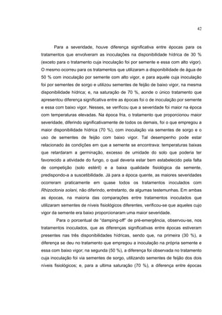 14
Para a severidade, houve diferença significativa entre épocas para os
tratamentos que envolveram as inoculações na disponibilidade hídrica de 30 %
(exceto para o tratamento cuja inoculação foi por semente e essa com alto vigor).
O mesmo ocorreu para os tratamentos que utilizaram a disponibilidade de água de
50 % com inoculação por semente com alto vigor, e para aquele cuja inoculação
foi por sementes de sorgo e utilizou sementes de feijão de baixo vigor, na mesma
disponibilidade hídrica; e, na saturação de 70 %, aonde o único tratamento que
apresentou diferença significativa entre as épocas foi o de inoculação por semente
e essa com baixo vigor. Nesses, se verificou que a severidade foi maior na época
com temperaturas elevadas. Na época fria, o tratamento que proporcionou maior
severidade, diferindo significativamente de todos os demais, foi o que empregou a
maior disponibilidade hídrica (70 %), com inoculação via sementes de sorgo e o
uso de sementes de feijão com baixo vigor. Tal desempenho pode estar
relacionado às condições em que a semente se encontrava: temperaturas baixas
que retardaram a germinação, excesso de umidade do solo que poderia ter
favorecido a atividade do fungo, o qual deveria estar bem estabelecido pela falta
de competição (solo estéril) e a baixa qualidade fisiológica da semente,
predispondo-a a suscetibilidade. Já para a época quente, as maiores severidades
ocorreram praticamente em quase todos os tratamentos inoculados com
Rhizoctonia solani, não diferindo, entretanto, de algumas testemunhas. Em ambas
as épocas, na maioria das comparações entre tratamentos inoculados que
utilizaram sementes de níveis fisiológicos diferentes, verificou-se que aqueles cujo
vigor da semente era baixo proporcionaram uma maior severidade.
Para o porcentual de “damping-off” de pré-emergência, observou-se, nos
tratamentos inoculados, que as diferenças significativas entre épocas estiveram
presentes nas três disponibilidades hídricas, sendo que, na primeira (30 %), a
diferença se deu no tratamento que empregou a inoculação na própria semente e
essa com baixo vigor; na segunda (50 %), a diferença foi observada no tratamento
cuja inoculação foi via sementes de sorgo, utilizando sementes de feijão dos dois
níveis fisiológicos; e, para a ultima saturação (70 %), a diferença entre épocas
42
 
