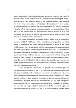 15
esteve presente no tratamento inoculado por semente e essa com alto vigor. Na
maioria desses casos, verificou-se que a porcentagem de “damping-off” de pré-
emergência foi maior na época quente, o que colaborou também para um maior
índice de doença (severidade) na referida época. Entre os tratamentos inoculados,
e para as duas épocas, verificou-se uma concentração das maiores médias de
“damping-off” de pré-emergência naqueles realizados com disponibilidade hídrica
de 70 %. Em época quente, nas disponibilidades hídricas de 30 % e 50 %, com
inoculação via sementes de sorgo e uso de sementes de feijão de baixo vigor
também se observou valores significativos.
Os fatores temperatura e umidade do solo podem explicar esses fatos,
conforme WRIGHT (1957), ao verificar a influência da temperatura e umidade
sobre o “damping-off” em quatro essências florestais. SCRULZ & BATEMAN
(1969) afirmam que a temperatura é um fator que pode aumentar a suscetibilidade
das plântulas ao ataque dos fitopatógenos do solo. HUNTER & GUINN (1968), ao
estudarem plântulas de algodoeiro inoculadas com Rhizoctonia solani, afirmam
que existem fortes evidências de que o maior desenvolvimento da doença está
ligado ao maior conteúdo de açúcares dos hipocótilos em baixas temperaturas do
solo. De acordo HAYMAN (1969), o acúmulo de exsudatos de sementes em
baixas temperaturas do solo está relacionado com a crescente patogênese desse
fungo em plântulas de algodoeiro.
Com relação ao comprimento de plântula, foi observado, para as
disponibilidades de água de 30 % e 70 %, que houve diferença significativa entre
épocas para os tratamentos inoculados por semente com alto vigor, e também,
para suas respectivas testemunhas, bem como em outros tratamentos. Na época
quente, verificou-se duas situações em relação ao comprimento de plântula: um
muito baixo e dois com redução total de crescimento, ou seja, sem emergência,
proporcionados por três tratamentos que empregaram a inoculação do patógeno
via sementes de sorgo, utilizando sementes de feijão com baixo vigor, nas
disponibilidades hídricas de 30 %, 50 % e 70 %, respectivamente. Nesses, aonde
43
 