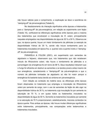 16
não houve valores para o comprimento, a explicação se deve a ocorrência do
“damping-off” de pré-emergência (Tabela 9).
No desdobramento da interação significativa entre épocas e tratamentos
para o “damping-off” de pós-emergência, em relação ao experimento com feijão
(Tabela 10), verificaram-se diferenças significativas entre épocas para a maioria
dos tratamentos que envolveram a inoculação de R. solani, principalmente
naqueles empregados nas disponibilidades de água de 30 % e 50 %. Observou-se
que, na época quente, houve um maior tombamento de plântulas (a exemplo da
disponibilidade hídrica de 30 %, aonde não houve tombamento para os
tratamentos inoculados em época fria, e, quando veio a quente incidiu o “damping-
off” de pós-emergência).
PARADELA & FOLONI (2001), em experimento com sementes de
algodoeiro e feijoeiro, observaram que, nos tratamentos que não receberam
inóculo de Rhizoctonia solani, não houve o tombamento de plântulas e a
porcentagem de emergência foi em torno de 98 %. Seus resultados indicaram que
o fungo foi eficiente em destruir as sementes e os tecidos jovens antes mesmo de
sua emergência, caracterizando o “damping-off” de pré-emergência e que o
número de plântulas tombadas de algodoeiro só não foi maior porque a
emergência foi bastante baixa devido ao sintoma em pré-emergência.
Com relação ao conteúdo de matéria seca, as diferenças entre épocas
foram observadas no tratamento que empregou a inoculação de Rhizoctonia
solani por semente de sorgo, com o uso de sementes de feijão de alto vigor na
disponibilidade hídrica de 30 %; no tratamento cuja inoculação foi por semente na
saturação de 70 %; e em quase todos os tratamentos inoculados na
disponibilidade de água de 50 %. Somente os tratamentos inoculados por semente
e na saturação de 70 % proporcionaram, estatisticamente, menores conteúdos na
época quente. Para ambas as épocas, não houve muitas diferenças significativas
entre tratamentos, principalmente, nas comparações entre testemunhas e
tratamentos inoculados.
44
 