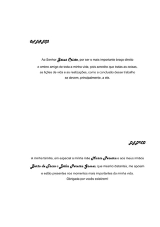 OFEREÇO
Ao Senhor Jesus Cristo, por ser o mais importante braço direito
e ombro amigo de toda a minha vida, pois acredito que todas as coisas,
as lições de vida e as realizações, como a conclusão desse trabalho
se devem, principalmente, a ele.
DEDICO
A minha família, em especial a minha mãe Maria Pereira e aos meus irmãos
Berto de Tácio e Délia Pereira Gomes, que mesmo distantes, me apoiam
e estão presentes nos momentos mais importantes da minha vida.
Obrigada por vocês existirem!
 