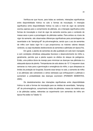 20
Verificou-se que houve, para todas as variáveis, interações significativas
entre disponibilidade hídrica no solo e formas de inoculação. A interação
significativa entre disponibilidade hídrica no solo e nível de vigor da semente
ocorreu apenas para o comprimento de plântula. Já a interação significativa entre
formas de inoculação e nível de vigor da semente ocorreu para o conteúdo de
massa seca e para a porcentagem de plântulas sadias. Para ambos os níveis de
vigor da semente, são observadas diferenças significativas para porcentagens de
severidade e de “damping-off” de pré-emergência, sendo que o uso de sementes
de milho com baixo vigor foi o que proporcionou os maiores valores dessas
variáveis, ou seja resultados desfavoráveis às sementes e plântulas em época fria.
Em geral, o plantio de sementes de alta qualidade em solo bem manejado
e com condições climáticas adequadas favorece o desenvolvimento do milho e,
geralmente, permite que a planta supere os efeitos do ataque de patógenos.
Então, uma prática óbvia de manejo para minimizar as doenças nas plântulas é a
adequada época de plantio. Temperaturas de solo abaixo de 13° C requerem duas
semanas ou mais para a germinação e emergência do milho, o que ultrapassa os
limites de proteção do fungicida. Durante esse tempo no solo, a semente de milho
e as plântulas são vulneráveis a vários estresses que enfraquecem a plântula e
aumentam a probabilidade das doenças ocorrerem (PIONEER SEMENTES,
2005).
Os desdobramentos das interações significativas entre disponibilidade
hídrica no solo e formas de inoculação para as médias de severidade, “damping-
off” de pré-emergência, comprimento médio de plântulas, massa da matéria seca
e de plântulas sadias, referentes ao experimento com sementes de milho em
época fria estão na Tabela 12.
48
 