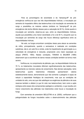 22
Para as porcentagens de severidade e de “damping-off” de pré-
emergência verificou-se que nas três disponibilidades hídricas, a inoculação por
semente do hospedeiro diferiu das testemunhas e da inoculação via sementes de
sorgo e possibilitou os maiores valores (embora no “damping-off” de pré-
emergência não tenha diferido desses para a saturação de 50 %). Ainda quanto à
inoculação por semente, observou-se que, entre as disponibilidades hídricas,
aquela que possibilitou uma menor severidade a foi a de 50 %, enquanto que na
inoculação por sementes de sorgo não houve diferença significativa entre as
disponibilidades hídricas.
No solo, os fungos encontram condições ideais para atacar as sementes
de milho, principalmente, quando a semeadura é realizada em condições
subótimas, isto é, em solo frio e úmido, onde há impedimento da germinação ou a
velocidade de emergência é reduzida, propiciando uma maior exposição ao
ataque (PINTO, 1993). Nestas condições, TANAKA & BALMER (1980)
observaram que a ocorrência de danos nessas condições também se tornou mais
severa.
Verificou-se, no comprimento de plântula, que, na disponibilidade hídrica de
70 %, os tratamentos inoculados diferiram significativamente das testemunhas,
apresentando os menores valores de comprimento. Nas demais saturações, tanto
testemunhas quanto tratamentos infestados apresentaram valores
estatisticamente baixos, demonstrando que não somente o patogeno é capaz de
reduzir a capacidade fisiológica de crescimento, mas que as condições de
umidade do solo, uma vez que não satisfaçam as exigências da plântula e de suas
reservas também a afetam (o que foi visto nas testemunhas), bem como a ação
sinérgica entre esses dois componentes (patógeno e ambiente), o que resultou em
menor crescimento das plântulas nos tratamentos onde houve a inoculação do
fungo.
Com sementes de amendoim BELLETINI et al. (2005), verificaram que a
patogenicidade de fungos inoculados sobre o desenvolvimento das plântulas
50
 