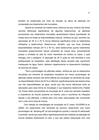23
também foi evidenciada por meio da redução na altura de plântulas em
comparação aos tratamentos não inoculados.
Quanto ao conteúdo de matéria seca, observou-se que, embora não tenha
ocorrido diferenças significativas de algumas testemunhas, as plântulas
provenientes dos tratamentos inoculados apresentaram baixas quantidades de
massa seca em todas as disponibilidades hídricas. Verificou-se que, somente nas
saturações de 50 % e 70 % houve diferença significativa entre os tratamentos
infestados e testemunhas. Observou-se, também, que nas duas primeiras
disponibilidades hídricas (30 % e 50 %), tanto testemunhas quanto tratamentos
inoculados proporcionaram baixos conteúdos de massa seca, provavelmente
porque a umidade do solo foi muito importante em ambos os casos, o qual
interagiu com o patógeno. A saturação de 30 % pode ter sido favorável a uma
predisposição do hospedeiro, pela debilitação desse causada pelo suprimento
inadequado de água. Assim, afetaram negativamente no desempenho fisiológico
do acúmulo de massa.
Para a porcentagem de plântulas sadias, verificou-se que os tratamentos
inoculados por semente do hospedeiro resultaram em menor porcentagem de
plântulas sadias (embora não tenha diferido da inoculação via sementes de sorgo
na disponibilidade hídrica de 50 %) e diferiram significativamente das testemunhas
nas três disponibilidades de água, sendo que não houve diferenças entre as
saturações para essa forma de inoculação e sua respectiva testemunha (Tabela
12). Esses dados provenientes da inoculação de R. solani por semente ressaltam
a importância do inóculo presente na mesma, para a ocorrência de infecções
dessas e nas plântulas, e atenta para uma maior preocupação não unicamente
com o solo como fonte de inóculo.
Com relação às metodologias de inoculação de R. solani, OLIVEIRA et al.
(2008), em experimento com sementes de cenoura, observaram uma maior
porcentagem de “damping-off” de pré-emergência quando o inóculo foi adicionado
à semente, sendo que esse diferiu significativamente dos métodos de aplicação do
inóculo testados diretamente no solo, e que isso esteve relacionado com uma
51
 