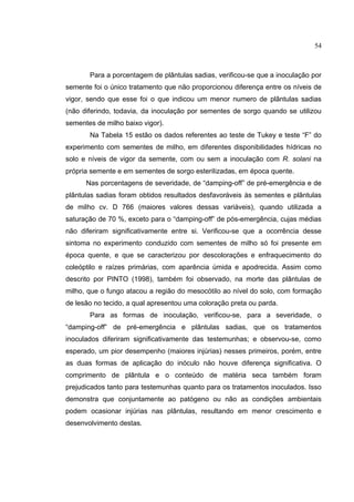26
Para a porcentagem de plântulas sadias, verificou-se que a inoculação por
semente foi o único tratamento que não proporcionou diferença entre os níveis de
vigor, sendo que esse foi o que indicou um menor numero de plântulas sadias
(não diferindo, todavia, da inoculação por sementes de sorgo quando se utilizou
sementes de milho baixo vigor).
Na Tabela 15 estão os dados referentes ao teste de Tukey e teste “F” do
experimento com sementes de milho, em diferentes disponibilidades hídricas no
solo e níveis de vigor da semente, com ou sem a inoculação com R. solani na
própria semente e em sementes de sorgo esterilizadas, em época quente.
Nas porcentagens de severidade, de “damping-off” de pré-emergência e de
plântulas sadias foram obtidos resultados desfavoráveis às sementes e plântulas
de milho cv. D 766 (maiores valores dessas variáveis), quando utilizada a
saturação de 70 %, exceto para o “damping-off” de pós-emergência, cujas médias
não diferiram significativamente entre si. Verificou-se que a ocorrência desse
sintoma no experimento conduzido com sementes de milho só foi presente em
época quente, e que se caracterizou por descolorações e enfraquecimento do
coleóptilo e raízes primárias, com aparência úmida e apodrecida. Assim como
descrito por PINTO (1998), também foi observado, na morte das plântulas de
milho, que o fungo atacou a região do mesocótilo ao nível do solo, com formação
de lesão no tecido, a qual apresentou uma coloração preta ou parda.
Para as formas de inoculação, verificou-se, para a severidade, o
“damping-off” de pré-emergência e plântulas sadias, que os tratamentos
inoculados diferiram significativamente das testemunhas; e observou-se, como
esperado, um pior desempenho (maiores injúrias) nesses primeiros, porém, entre
as duas formas de aplicação do inóculo não houve diferença significativa. O
comprimento de plântula e o conteúdo de matéria seca também foram
prejudicados tanto para testemunhas quanto para os tratamentos inoculados. Isso
demonstra que conjuntamente ao patógeno ou não as condições ambientais
podem ocasionar injúrias nas plântulas, resultando em menor crescimento e
desenvolvimento destas.
54
 
