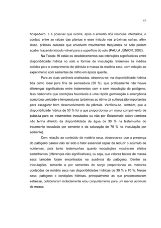 29
hospedeiro, e é possível que ocorra, após o enterrio dos resíduos infectados, o
contato entre as raízes das plantas e esse inóculo nas próximas safras; além
disso, práticas culturais que envolvem movimentos freqüentes de solo podem
acabar trazendo inóculo viável para a superfície do solo (PAULA JÚNIOR, 2002).
Na Tabela 16 estão os desdobramentos das interações significativas entre
disponibilidade hídrica no solo e formas de inoculação referentes às médias
obtidas para o comprimento de plântula e massa da matéria seca, com relação ao
experimento com sementes de milho em época quente.
Para as duas variáveis analisadas, observou-se, na disponibilidade hídrica
tida como ideal para fins de semeadura (50 %), que praticamente não houve
diferenças significativas entre tratamentos com e sem inoculação do patógeno.
Isso demonstra que condições favoráveis a uma rápida germinação e emergência
como boa umidade e temperaturas (próximas ao ótimo da cultura) são importantes
para assegurar bom desenvolvimento da plântula. Verificou-se, também, que a
disponibilidade hídrica de 50 % foi a que proporcionou um maior comprimento de
plântula para os tratamentos inoculados ou não por Rhizoctonia solani (embora
não tenha diferido da disponibilidade de água de 30 % na testemunha do
tratamento inoculado por semente e da saturação de 70 % na inoculação por
semente).
Com relação ao conteúdo de matéria seca, observou-se que a presença
do patógeno parece não ter sido o fator essencial capaz de reduzir o acúmulo de
nutrientes, pois tanto testemunhas quanto inoculações mostraram efeitos
semelhantes (diferenças não significativas), ou seja, que valores baixos de massa
seca também foram encontrados na ausência do patógeno. Dentre as
inoculações, somente a por sementes de sorgo proporcionou os menores
conteúdos de matéria seca nas disponibilidades hídricas de 30 % e 70 %. Nesse
caso, patógeno e condições hídricas, principalmente as que proporcionaram
estresse, colaboraram isoladamente e/ou conjuntamente para um menor acúmulo
de massa.
57
 