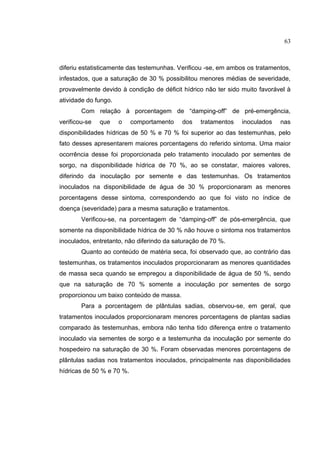35
diferiu estatisticamente das testemunhas. Verificou -se, em ambos os tratamentos,
infestados, que a saturação de 30 % possibilitou menores médias de severidade,
provavelmente devido à condição de déficit hídrico não ter sido muito favorável à
atividade do fungo.
Com relação à porcentagem de “damping-off” de pré-emergência,
verificou-se que o comportamento dos tratamentos inoculados nas
disponibilidades hídricas de 50 % e 70 % foi superior ao das testemunhas, pelo
fato desses apresentarem maiores porcentagens do referido sintoma. Uma maior
ocorrência desse foi proporcionada pelo tratamento inoculado por sementes de
sorgo, na disponibilidade hídrica de 70 %, ao se constatar, maiores valores,
diferindo da inoculação por semente e das testemunhas. Os tratamentos
inoculados na disponibilidade de água de 30 % proporcionaram as menores
porcentagens desse sintoma, correspondendo ao que foi visto no índice de
doença (severidade) para a mesma saturação e tratamentos.
Verificou-se, na porcentagem de “damping-off” de pós-emergência, que
somente na disponibilidade hídrica de 30 % não houve o sintoma nos tratamentos
inoculados, entretanto, não diferindo da saturação de 70 %.
Quanto ao conteúdo de matéria seca, foi observado que, ao contrário das
testemunhas, os tratamentos inoculados proporcionaram as menores quantidades
de massa seca quando se empregou a disponibilidade de água de 50 %, sendo
que na saturação de 70 % somente a inoculação por sementes de sorgo
proporcionou um baixo conteúdo de massa.
Para a porcentagem de plântulas sadias, observou-se, em geral, que
tratamentos inoculados proporcionaram menores porcentagens de plantas sadias
comparado às testemunhas, embora não tenha tido diferença entre o tratamento
inoculado via sementes de sorgo e a testemunha da inoculação por semente do
hospedeiro na saturação de 30 %. Foram observadas menores porcentagens de
plântulas sadias nos tratamentos inoculados, principalmente nas disponibilidades
hídricas de 50 % e 70 %.
63
 