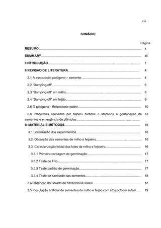 viii
SUMÁRIO
Página
RESUMO..................................................................................................................... x
SUMMARY.................................................................................................................. xii
I INTRODUÇÃO......................................................................................................... 1
II REVISAO DE LITERATURA................................................................................. 4
2.1 A associação patógeno – semente.................................................................... 4
2.2 “Damping-off”..................................................................................................... 6
2.3 “Damping-off” em milho...................................................................................... 8
2.4 “Damping-off” em feijão...................................................................................... 9
2.5 O patógeno - Rhizoctonia solani........................................................................ 10
2.6 Problemas causados por fatores bióticos e abióticos à germinação de
sementes e emergência de plântulas........................................................................
12
III MATERIAL E MÉTODOS...................................................................................... 16
3.1 Localização dos experimentos......................................................................... 16
3.2. Obtenção das sementes de milho e feijoeiro.................................................... 16
3.3. Caracterização inicial dos lotes de milho e feijoeiro........................................ 16
3.3.1 Primeira contagem de germinação.............................................................. 17
3.3.2 Teste de Frio................................................................................................ 17
3.3.3 Teste padrão de germinação....................................................................... 17
3.3.4 Teste de sanidade das sementes................................................................ 18
3.4 Obtenção do isolado de Rhizoctonia solani....................................................... 18
3.5 Inoculação artificial de sementes de milho e feijão com Rhizoctonia solani...... 19
 