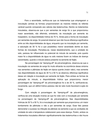 43
Para a severidade, verificou-se que os tratamentos que empregaram a
inoculação (ambas as formas) proporcionaram as maiores médias do referida
variável quando comparado aos valores das testemunhas. Dentre os tratamentos
inoculados, observou-se que a por sementes de sorgo foi a que proporcionou
maior severidade, não diferindo, entretanto, da inoculação por semente do
hospedeiro, na disponibilidade hídrica de 70 %. Ainda para a forma de inoculação
por sementes de sorgo, foi possível observar que não houve diferença significativa
entre as três disponibilidades de água, enquanto que na inoculação por semente,
a saturação de 30 % foi a que possibilitou menor severidade dentre as duas
formas de inoculação. Percebeu-se, nesse desdobramento, que a umidade do
solo, pareceu ter influenciado no potencial do inóculo da semente, pois quanto
maior foi a disponibilidade de água no solo maiores foram os índices de doença
(severidade), quando o inóculo estava presente na semente de feijão.
Na porcentagem de “damping-off” de pré-emergência, observou-se que a
inoculação via sementes de sorgo foi muito eficiente na ocorrência desse sintoma
nas sementes e plântulas de feijão em época quente (maior valor), mas somente
nas disponibilidades de água de 30 % e 50 % se observou diferença significativa
desse em relação à inoculação por semente de feijão. Para ambas as formas de
aplicação do inóculo, a disponibilidade hídrica que proporcionou menor
porcentagem de “damping-off” de pré-emergência foi a de 30 %, verificando-se,
novamente, que um déficit hídrico pareceu não ter sido muito favorável à ação do
fungo.
Com relação à porcentagem de “damping-off” de pós-emergência,
verificou-se uma situação inversa ao que foi visto com a inoculação por semente
na porcentagem de “damping-off” de pré-emergência. Nas disponibilidades
hídricas de 30 % e 50 %, foi a inoculação por semente que proporcionou um maior
tombamento de plântulas e não a por sementes de sorgo. Esse fato parece
demonstrar o sucesso na infecção da plântula via semente e que as condições de
umidade do solo e temperatura colaboraram para essa doença. Porém, ambos os
tratamentos inoculados diferiram significativamente das testemunhas e não houve
71
 