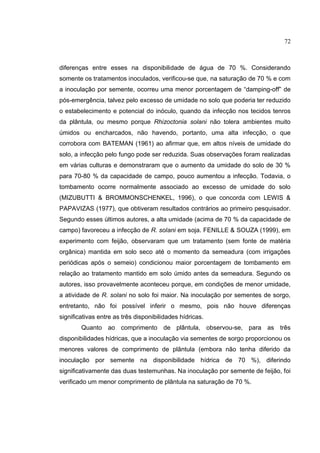 44
diferenças entre esses na disponibilidade de água de 70 %. Considerando
somente os tratamentos inoculados, verificou-se que, na saturação de 70 % e com
a inoculação por semente, ocorreu uma menor porcentagem de “damping-off” de
pós-emergência, talvez pelo excesso de umidade no solo que poderia ter reduzido
o estabelecimento e potencial do inóculo, quando da infecção nos tecidos tenros
da plântula, ou mesmo porque Rhizoctonia solani não tolera ambientes muito
úmidos ou encharcados, não havendo, portanto, uma alta infecção, o que
corrobora com BATEMAN (1961) ao afirmar que, em altos níveis de umidade do
solo, a infecção pelo fungo pode ser reduzida. Suas observações foram realizadas
em várias culturas e demonstraram que o aumento da umidade do solo de 30 %
para 70-80 % da capacidade de campo, pouco aumentou a infecção. Todavia, o
tombamento ocorre normalmente associado ao excesso de umidade do solo
(MIZUBUTTI & BROMMONSCHENKEL, 1996), o que concorda com LEWIS &
PAPAVIZAS (1977), que obtiveram resultados contrários ao primeiro pesquisador.
Segundo esses últimos autores, a alta umidade (acima de 70 % da capacidade de
campo) favoreceu a infecção de R. solani em soja. FENILLE & SOUZA (1999), em
experimento com feijão, observaram que um tratamento (sem fonte de matéria
orgânica) mantida em solo seco até o momento da semeadura (com irrigações
periódicas após o semeio) condicionou maior porcentagem de tombamento em
relação ao tratamento mantido em solo úmido antes da semeadura. Segundo os
autores, isso provavelmente aconteceu porque, em condições de menor umidade,
a atividade de R. solani no solo foi maior. Na inoculação por sementes de sorgo,
entretanto, não foi possível inferir o mesmo, pois não houve diferenças
significativas entre as três disponibilidades hídricas.
Quanto ao comprimento de plântula, observou-se, para as três
disponibilidades hídricas, que a inoculação via sementes de sorgo proporcionou os
menores valores de comprimento de plântula (embora não tenha diferido da
inoculação por semente na disponibilidade hídrica de 70 %), diferindo
significativamente das duas testemunhas. Na inoculação por semente de feijão, foi
verificado um menor comprimento de plântula na saturação de 70 %.
72
 