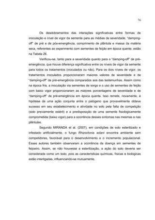 48
Os desdobramentos das interações significativas entre formas de
inoculação e nível de vigor da semente para as médias de severidade, “damping-
off” de pré e de pós-emergência, comprimento de plântula e massa da matéria
seca, referentes ao experimento com sementes de feijão em época quente, estão
na Tabela 26.
Verificou-se, tanto para a severidade quanto para o “damping-off” de pré-
emergência, que houve diferença significativa entre os níveis de vigor da semente
para todos os tratamentos (inoculados ou não). Para os dois níveis de vigor, os
tratamentos inoculados proporcionaram maiores valores de severidade e de
“damping-off” de pré-emergência comparados aos das testemunhas. Assim como
na época fria, a inoculação via sementes de sorgo e o uso de sementes de feijão
com baixo vigor proporcionaram as maiores porcentagens de severidade e de
“damping-off” de pré-emergência em época quente. Isso remete, novamente, à
hipótese de uma ação conjunta entre o patógeno que provavelmente obteve
sucesso em seu estabelecimento e atividade no solo pela falta de competição
(solo previamente estéril) e a predisposição de uma semente fisiologicamente
comprometida (baixo vigor) para a ocorrência desses sintomas nas mesmas e nas
plântulas.
Segundo MIRANDA et al. (2007), em condições de solo esterilizado e
infestado artificialmente, o fungo Rhizoctonia solani encontra ambiente sem
competidores, favorável para o desenvolvimento e o incremento populacional.
Esses autores também observaram a ocorrência da doença em sementes de
feijoeiro. Assim, se não houvesse a esterilização, a ação do solo deveria ser
considerada como um todo, pois as características químicas, físicas e biológicas
estão interligadas, influenciando-se mutuamente.
76
 