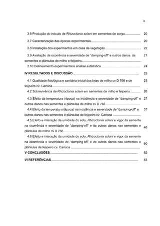 ix
3.6 Produção do inóculo de Rhizoctonia solani em sementes de sorgo.................. 20
3.7 Caracterização das épocas experimentais......................................................... 20
3.8 Instalação dos experimentos em casa de vegetação......................................... 22
3.9 Avaliação da ocorrência e severidade de “damping-off” e outros danos às
sementes e plântulas de milho e feijoeiro....................................................................
21
3.10 Delineamento experimental e analise estatística............................................. 24
IV RESULTADOS E DISCUSSÃO............................................................................ 25
4.1 Qualidade fisiológica e sanitária inicial dos lotes de milho cv D 766 e de
feijoeiro cv. Carioca.....................................................................................................
25
4.2 Sobrevivência de Rhizoctonia solani em sementes de milho e feijoeiro............ 26
4.3 Efeito da temperatura (época) na incidência e severidade de “damping-off” e
outros danos nas sementes e plântulas de milho cv D 766........................................
27
4.4 Efeito da temperatura (época) na incidência e severidade de “damping-off” e
outros danos nas sementes e plântulas de feijoeiro cv. Carioca ................................
37
4.5 Efeito e interação da umidade do solo, Rhizoctonia solani e vigor da semente
na ocorrência e severidade de “damping-off” e de outros danos nas sementes e
plântulas de milho cv D 766........................................................................................
46
4.6 Efeito e interação da umidade do solo, Rhizoctonia solani e vigor da semente
na ocorrência e severidade de “damping-off” e de outros danos nas sementes e
plântulas de feijoeiro cv. Carioca ...............................................................................
60
V CONCLUSÕES..................................................................................................... 82
VI REFERÊNCIAS.................................................................................................... 83
 
