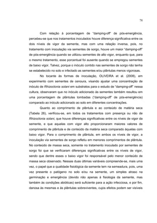 1
Com relação à porcentagem de “damping-off” de pós-emergência,
percebeu-se que nos tratamentos inoculados houve diferença significativa entre os
dois níveis de vigor da semente, mas com uma relação inversa, pois, no
tratamento com inoculação via sementes de sorgo, houve um maior “damping-off”
de pós-emergência quando se utilizou sementes de alto vigor, enquanto que, para
o mesmo tratamento, esse porcentual foi ausente quando se empregou sementes
de baixo vigor. Talvez, porque o inóculo contido nas sementes de sorgo não tenha
se estabelecido no solo e infectado as sementes e/ou plântulas menos vigorosas.
No tocante às formas de inoculação, OLIVEIRA et al. (2008), em
experimento com sementes de cenoura, visando ajustar uma concentração de
inóculo de Rhizoctonia solani em substratos para o estudo de “damping-off” nessa
cultura, observaram que no inóculo adicionado às sementes também resultou em
uma porcentagem de plântulas tombadas (“damping-off” de pós-emergência)
comparado ao inóculo adicionado ao solo em diferentes concentrações.
Quanto ao comprimento de plântula e ao conteúdo de matéria seca
(Tabela 26), verificou-se, em todos os tratamentos com presença ou não de
Rhizoctonia solani, que houve diferenças significativas entre os níveis de vigor da
semente, e que aquelas com vigor alto proporcionaram maiores valores de
comprimento de plântula e de conteúdo da matéria seca comparado àquelas com
baixo vigor. Para o comprimento de plântula, em ambos os níveis de vigor, a
inoculação via sementes de sorgo refletiu em menores comprimentos de plântula.
No conteúdo de massa seca, somente no tratamento inoculado por sementes de
sorgo foi que se verificaram diferenças significativas entre os níveis de vigor,
sendo que dentre esses o baixo vigor foi responsável pelo menor conteúdo de
massa seca observado. Nessas duas últimas variáveis compreende-se, mais uma
vez, o papel que a qualidade fisiológica da semente tem na semeadura, pois, uma
vez presente o patógeno no solo e/ou na semente, um simples atraso na
germinação e emergência (devido não apenas à fisiologia da semente, mas
também às condições abióticas) será suficiente para a ação infecciosa, e por fim,
danosa às mesmas e às plântulas sobreviventes, cujos efeitos podem ser visíveis
78
 