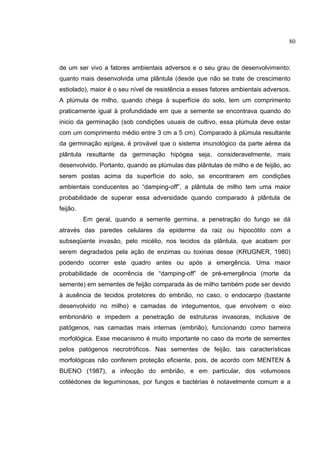 3
de um ser vivo a fatores ambientais adversos e o seu grau de desenvolvimento:
quanto mais desenvolvida uma plântula (desde que não se trate de crescimento
estiolado), maior é o seu nível de resistência a esses fatores ambientais adversos.
A plúmula de milho, quando chega à superfície do solo, tem um comprimento
praticamente igual à profundidade em que a semente se encontrava quando do
inicio da germinação (sob condições usuais de cultivo, essa plúmula deve estar
com um comprimento médio entre 3 cm a 5 cm). Comparado à plúmula resultante
da germinação epígea, é provável que o sistema imunológico da parte aérea da
plântula resultante da germinação hipógea seja, consideravelmente, mais
desenvolvido. Portanto, quando as plúmulas das plântulas de milho e de feijão, ao
serem postas acima da superfície do solo, se encontrarem em condições
ambientais conducentes ao “damping-off”, a plântula de milho tem uma maior
probabilidade de superar essa adversidade quando comparado à plântula de
feijão.
Em geral, quando a semente germina, a penetração do fungo se dá
através das paredes celulares da epiderme da raiz ou hipocótilo com a
subseqüente invasão, pelo micélio, nos tecidos da plântula, que acabam por
serem degradados pela ação de enzimas ou toxinas desse (KRUGNER, 1980)
podendo ocorrer este quadro antes ou após a emergência. Uma maior
probabilidade de ocorrência de “damping-off” de pré-emergência (morte da
semente) em sementes de feijão comparada às de milho também pode ser devido
à ausência de tecidos protetores do embrião, no caso, o endocarpo (bastante
desenvolvido no milho) e camadas de integumentos, que envolvem o eixo
embrionário e impedem a penetração de estruturas invasoras, inclusive de
patógenos, nas camadas mais internas (embrião), funcionando como barreira
morfológica. Esse mecanismo é muito importante no caso da morte de sementes
pelos patógenos necrotróficos. Nas sementes de feijão, tais características
morfológicas não conferem proteção eficiente, pois, de acordo com MENTEN &
BUENO (1987), a infecção do embrião, e em particular, dos volumosos
cotilédones de leguminosas, por fungos e bactérias é notavelmente comum e a
80
 
