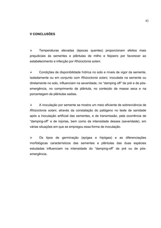 5
V CONCLUSÕES
 Temperaturas elevadas (épocas quentes) proporcionam efeitos mais
prejudiciais às sementes e plântulas de milho e feijoeiro por favorecer ao
estabelecimento e infecção por Rhizoctonia solani.
 Condições de disponibilidade hídrica no solo e níveis de vigor da semente,
isoladamente ou em conjunto com Rhizoctonia solani, inoculada na semente ou
diretamente no solo, influenciam na severidade, no “damping off” de pré e de pós-
emergência, no comprimento de plântula, no conteúdo de massa seca e na
porcentagem de plântulas sadias.
 A inoculação por semente se mostra um meio eficiente de sobrevivência de
Rhizoctonia solani, através da constatação do patógeno no teste de sanidade
após a inoculação artificial das sementes, e de transmissão, pela ocorrência de
“damping-off” e de injúrias, bem como da intensidade desses (severidade), em
várias situações em que se empregou essa forma de inoculação.
 Os tipos de germinação (epígea e hipógea) e as diferenciações
morfológicas característicos das sementes e plântulas das duas espécies
estudadas influenciam na intensidade do “damping-off” de pré ou de pós-
emergência.
82
 