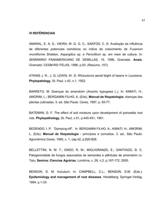 6
VI REFÊRENCIAS
AMARAL, E. A. S.; VIEIRA, M .G. G. C.; SANTOS, C. D. Avaliação da influência
de diferentes potenciais osmóticos no índice de crescimento de Fusarium
moniliforme Sheldon, Aspergillus sp. e Penicillium sp. em meio de cultura. In:
SEMINÁRIO PANAMERICANO DE SEMILLAS, 15. 1996, Gramado. Anais.
Gramado: CESM-RS/ FELAS, 1996. p.93. (Resumo, 157).
ATKINS J. R., J. G; LEWIS, W. D. Rhizoctonia aerial blight of beans in Louisiana.
Phytopatology, St. Paul, v.42, n.1, 1952.
BARRETO, M. Doenças do amendoim (Arachis hypogaea L.). In: KIMATI, H.;
AMORIM, L.; BERGAMIN FILHO, A. (Eds). Manual de fitopatologia: doenças das
plantas cultivadas. 3. ed. São Paulo: Ceres, 1997. p. 65-77.
BATEMAN, D. F. The effect of soil moisture upon development of poinsettia root
rots. Phytopathology, St. Paul, v.51, p.445-451, 1961.
BEDENDO, I. P. “Damping-off”. In: BERGAMIN FILHO, A.; KIMATI, H.; AMORIM,
L. (Eds). Manual de fitopatologia - princípios e conceitos. 3. ed.. São Paulo:
Agronômica Ceres, 1995, v. 1, cap.42, p.820-828.
BELLETTINI, N. M. T.; ENDO, R. M.; MIGLIORANZA, E.; SANTIAGO, D. C.
Patogenicidade de fungos associados às sementes e plântulas de amendoim cv.
Tatu. Semina: Ciencias Agrárias, Londrina, v. 26, n.2, p.167-172, 2005.
BENSON, D. M. Inoculum. In: CAMPBELL, C.L.; BENSON, D.M. (Eds.).
Epidemiology and management of root diseases. Heidelberg: Springer-Verlag,
1994. p.1-33.
83
 