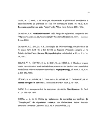 8
CASA, R. T.; REIS, E. M. Doenças relacionadas à germinação, emergência e
estabelecimento de plântulas de soja em semeadura direta. In: REIS, E.M.
Doenças na cultura da soja. Passo Fundo: Aldeia Norte Editora, 2004. 128p.
CERESINI, P. C. Rhizoctonia solani. 1999. Artigo em Hypertexto. Disponível em:
<http://www.cals.ncsu.edu/course/pp728/Rhizoctonia/Rhizoctonia.html>. Acesso:
2. nov. 2008.
CERESINI, P.C.; SOUZA, N. L. Associação de Rhizoctonia spp. binucleadas e de
R. solani Kühn GA4 HGI e GA 2-2 IIIB ao feijoeiro (Phaseolus vulgaris L.) no
Estado de São Paulo. Summa Phytopathologica, Jaboticabal, v. 23, n. 1, p. 14-
24, 1997.
CHUNG, Y. R.; HOITINIK, H. A. J.; DICK, W. A.; HERR, L. J. Effects of organic
matter decomposition level and cellulose amendment on the inoculum potential of
Rhizoctonia solani in hardwood bark media. Phytopathology, St. Paul, v. 78, n. 6,
p. 836-840, 1988.
CÍCERO, S. M.; VIEIRA, R. D. Teste de frio. In: VIEIRA, R. D.; CARVALHO, N. M.
Testes de vigor em sementes. Jaboticabal: FUNEP, 1994. p. 151-164.
COOK, R. J. Management of the associated microbiota. Plant Disease, St. Paul,
v.1, p. 145-166, 1977.
COSTA, J. L. da S. Efeito do tratamento de sementes no controle do
“Damping-off” do algodoeiro causado por Rhizoctonia solani. Aracaju:
Embrapa Tabuleiros Costeiros, 2002, 15 p. (Documentos, 37).
85
 