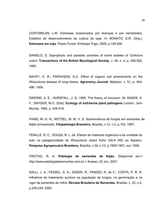 9
COSTAMILAN, L.M. Estresses ocasionados por doenças e por nematóides.
Estádios de desenvolvimento da cultura da soja. In: BONATO, E.R. (Org.).
Estresses em soja. Passo Fundo: Embrapa Trigo, 2000, p.145-200.
DANIELS, S. Saprophytic and parasitic activities of some isolates of Corticium
solani. Transactions of the British Mycological Society, v. 46, n. 4, p. 385-502,
1963.
DAVEY, C. B.; PAPAVIZAS, G.C. Effect of organic soil amendments on the
Rhizoctonia disease of snap beans. Agronomy Journal, Madison, v. 51, p. 493-
496, 1959.
DIMOND, A. E., HORSFALL, J. G. 1965. The theory of inoculum. IN: BAKER, K.
F.; SNYDER, W.C. (Eds). Ecology of soil-borne plant pathogens London: John
Murray, 1965, p. 404-419.
FAIAD, M. G. R.; WETZEL, M. M. V. S. Sobrevivência de fungos em sementes de
feijão armazenado. Fitopatologia Brasileira, Brasília, v.12, n.2, p.153, 1987.
FENILLE, R. C.; SOUZA, N. L. de. Efeitos de materiais orgânicos e da umidade do
solo na patogenicidade de Rhizoctonia solani Kühn GA-4 HGI ao feijoeiro.
Pesquisa Agropecuária Brasileira, Brasília, v.34, n.10, p.1959-1967, out. 1999.
FREITAS, R. A. Patologia de sementes de feijão. Disponível em:<
http://www.patologiadesementes.com.br.> Acesso: 22 Jun. 2007.
GALLI, J. A.; FESSEL, S. A.; SADER, R.; PANIZZI, R. de C.; COSTA, P. R. R.
Influência do tratamento químico na população de fungos, na germinação e no
vigor de sementes de milho. Revista Brasileira de Sementes, Brasília, v. 22, n.2,
p.245-249, 2000.
86
 