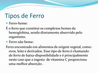 Tipos de Ferro 
 Ferro-heme: 
É o ferro que constitui os complexos hemes da 
hemoglobina, sendo diretamente absorvido pelo 
organismo. 
 Ferro não heme: 
Ferro encontrado em alimentos de origem vegetal, como: 
ovos, leite e derivados. Esse tipo de ferro é chamando 
de ferro de baixa-disponibilidade e é principalmente 
neste caso que a ingesta de vitamina C proporciona 
uma melhor absorção . 
 