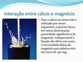 Interação entre cálcio e magnésio 
 Para o cálcio ser absorvido e 
utilizado por nosso 
organismo, é preciso haver, 
em nossa alimentação, 
quantidade significativa de 
magnésio, indispensável à 
fixação de cálcio nos ossos. 
A necessidade diária de 
magnésio para adultos está 
em torno de 350 mg. 
 
