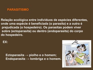 PARASITISMO Relação ecológica entre indivíduos de espécies diferentes,  onde uma espécie é beneficiada (o parasita) e a outra é prejudicada (o hospedeiro). Os parasitas podem viver sobre (ectoparasita) ou dentro (endoparasita) do corpo  do hospedeiro.  EX: Ectoparasita -> piolho e o homem;  Endoparasita -> lombriga e o homem.   