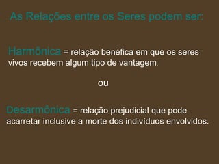 As Relações entre os Seres podem ser: Harmônica   = relação benéfica em que os seres vivos recebem algum tipo de vantagem .  ou D esarmônica   = relação prejudicial que pode  acarretar inclusive a morte dos indivíduos envolvidos. 