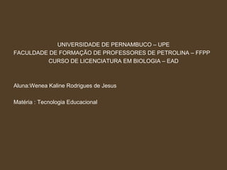UNIVERSIDADE DE PERNAMBUCO – UPE FACULDADE DE FORMAÇÃO DE PROFESSORES DE PETROLINA – FFPP CURSO DE LICENCIATURA EM BIOLOGIA – EAD Aluna:Wenea Kaline Rodrigues de Jesus Matéria : Tecnologia Educacional 