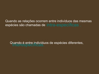 intra-específicas . Quando as relações ocorrem entre indivíduos das mesmas  espécies são chamadas de   Quando é entre indivíduos de espécies diferentes, Interespecíficas.   
