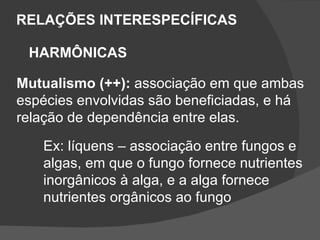 RELAÇÕES INTERESPECÍFICAS HARMÔNICAS Mutualismo (++):  associação em que ambas  espécies envolvidas são beneficiadas, e há relação de dependência entre elas. Ex: líquens – associação entre fungos e  algas, em que o fungo fornece nutrientes inorgânicos à alga, e a alga fornece  nutrientes orgânicos ao fungo 