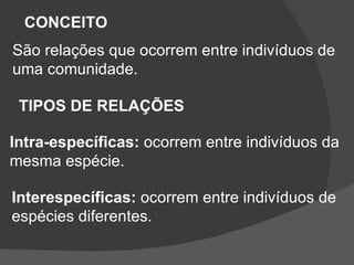 CONCEITO São relações que ocorrem entre indivíduos de uma comunidade. TIPOS DE RELAÇÕES Intra-específicas:  ocorrem entre indivíduos da mesma espécie. Interespecíficas:  ocorrem entre indivíduos de  espécies diferentes. 
