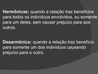Harmônicas:  quando a relação traz benefícios para todos os indivíduos envolvidos, ou somente para um deles, sem causar prejuízo para aos  outros. Desarmônica:  quando a relação traz benefício para somente um dos indivíduos causando prejuízo para o outro. 