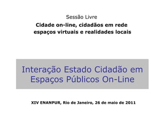 Sessão Livre
    Cidade on-line, cidadãos em rede
   espaços virtuais e realidades locais




Interação Estado Cidadão em
  Espaços Públicos On-Line

  XIV ENANPUR, Rio de Janeiro, 26 de maio de 2011
 