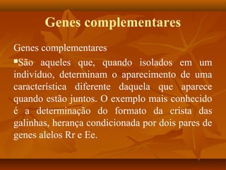 Genes complementares
Genes complementares
São aqueles que, quando isolados em um
indivíduo, determinam o aparecimento de uma
característica diferente daquela que aparece
quando estão juntos. O exemplo mais conhecido
é a determinação do formato da crista das
galinhas, herança condicionada por dois pares de
genes alelos Rr e Ee.
 
