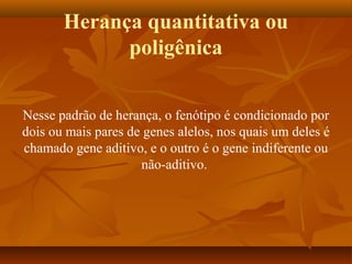 Herança quantitativa ou
poligênica
Nesse padrão de herança, o fenótipo é condicionado por
dois ou mais pares de genes alelos, nos quais um deles é
chamado gene aditivo, e o outro é o gene indiferente ou
não-aditivo.
 
