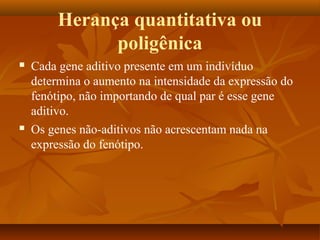 Herança quantitativa ou
poligênica
 Cada gene aditivo presente em um indivíduo
determina o aumento na intensidade da expressão do
fenótipo, não importando de qual par é esse gene
aditivo.
 Os genes não-aditivos não acrescentam nada na
expressão do fenótipo.
 