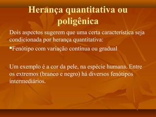 Herança quantitativa ou
poligênica
Dois aspectos sugerem que uma certa característica seja
condicionada por herança quantitativa:
Fenótipo com variação contínua ou gradual
Um exemplo é a cor da pele, na espécie humana. Entre
os extremos (branco e negro) há diversos fenótipos
intermediários.
 