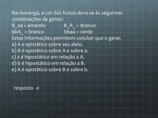 Na moranga, a cor dos frutos deve-se às seguintes
combinações de genes:
B_aa = amarelo           B_A_ = branco
bbA_ = branco            bbaa = verde
Estas informações permitem concluir que o gene.
a) A e epistático sobre seu alelo.
b) B é epistático sobre A e sobre a.
c) a é hipostático em relação a A.
d) b é hipostático em relação a B.
e) A é epistático sobre B e sobre b.


resposta - e
 