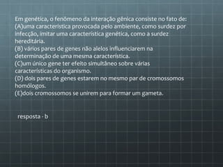 Em genética, o fenômeno da interação gênica consiste no fato de:
(A)uma característica provocada pelo ambiente, como surdez por
infecção, imitar uma característica genética, como a surdez
hereditária.
(B) vários pares de genes não alelos influenciarem na
determinação de uma mesma característica.
(C)um único gene ter efeito simultâneo sobre várias
características do organismo.
(D) dois pares de genes estarem no mesmo par de cromossomos
homólogos.
(E)dois cromossomos se unirem para formar um gameta.


 resposta - b
 