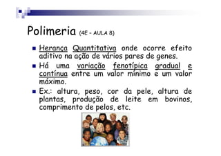 Polimeria (4E – AULA 8)
   Herança Quantitativa onde ocorre efeito
   aditivo na ação de vários pares de genes.
   Há uma variação fenotípica gradual e
   contínua entre um valor mínimo e um valor
   máximo.
   Ex.: altura, peso, cor da pele, altura de
   plantas, produção de leite em bovinos,
   comprimento de pelos, etc.
 