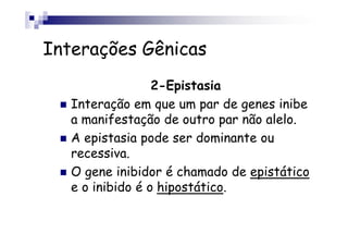 Interações Gênicas
                  2-Epistasia
   Interação em que um par de genes inibe
   a manifestação de outro par não alelo.
   A epistasia pode ser dominante ou
   recessiva.
   O gene inibidor é chamado de epistático
   e o inibido é o hipostático.
 