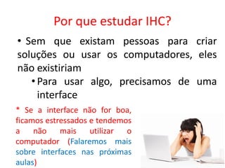 Por que estudar IHC?
• Sem que existam pessoas para criar
soluções ou usar os computadores, eles
não existiriam
•Para usar algo, precisamos de uma
interface
* Se a interface não for boa,
ficamos estressados e tendemos
a não mais utilizar o
computador (Falaremos mais
sobre interfaces nas próximas
aulas)
 