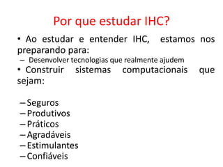 Por que estudar IHC?
• Ao estudar e entender IHC, estamos nos
preparando para:
– Desenvolver tecnologias que realmente ajudem
• Construir sistemas computacionais que
sejam:
–Seguros
–Produtivos
–Práticos
–Agradáveis
–Estimulantes
–Confiáveis
 