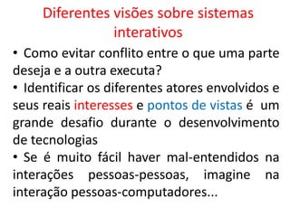 Diferentes visões sobre sistemas
interativos
• Como evitar conflito entre o que uma parte
deseja e a outra executa?
• Identificar os diferentes atores envolvidos e
seus reais interesses e pontos de vistas é um
grande desafio durante o desenvolvimento
de tecnologias
• Se é muito fácil haver mal-entendidos na
interações pessoas-pessoas, imagine na
interação pessoas-computadores...
 