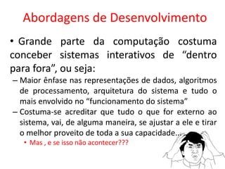 Abordagens de Desenvolvimento
• Grande parte da computação costuma
conceber sistemas interativos de “dentro
para fora”, ou seja:
– Maior ênfase nas representações de dados, algoritmos
de processamento, arquitetura do sistema e tudo o
mais envolvido no “funcionamento do sistema”
– Costuma-se acreditar que tudo o que for externo ao
sistema, vai, de alguma maneira, se ajustar a ele e tirar
o melhor proveito de toda a sua capacidade...
• Mas , e se isso não acontecer???
 