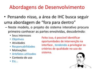 Abordagens de Desenvolvimento
• Pensando nisso, a área de IHC busca seguir
uma abordagem de “fora para dentro”
– Neste modelo, o projeto do sistema interativo procura
primeiro conhecer as partes envolvidas, descobrindo:
• Seus interesses
• Objetivos
• Atividades
• Responsabilidades
• Motivações
• Artefatos utilizados
• Contexto de uso
• Etc...
Feito isso, é possível identificar
oportunidades de intervenção na
interface , tendendo a privilegiar os
critérios de qualidade no uso do
sistema.
 