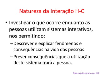 Objetos de estudo em IHC
• Investigar o que ocorre enquanto as
pessoas utilizam sistemas interativos,
nos permitindo:
–Descrever e explicar fenômenos e
consequências na vida das pessoas
–Prever consequências que a utilização
deste sistema trará a pessoa.
Natureza da Interação H-C
 
