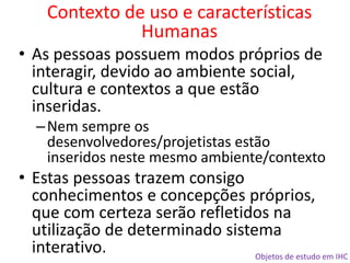 Objetos de estudo em IHC
• As pessoas possuem modos próprios de
interagir, devido ao ambiente social,
cultura e contextos a que estão
inseridas.
–Nem sempre os
desenvolvedores/projetistas estão
inseridos neste mesmo ambiente/contexto
• Estas pessoas trazem consigo
conhecimentos e concepções próprios,
que com certeza serão refletidos na
utilização de determinado sistema
interativo.
Contexto de uso e características
Humanas
 